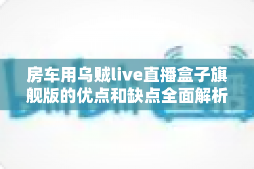 房车用乌贼live直播盒子旗舰版的优点和缺点全面解析:移动直播玩家不可错过的深度选购指南 房车用乌贼live直播盒子旗舰版的优点和缺点全面解析:移动直播玩家不可错过的深度选购指南