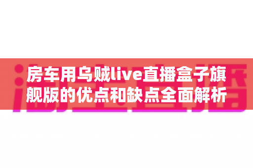 房车用乌贼live直播盒子旗舰版的优点和缺点全面解析:移动直播玩家不可错过的深度选购指南 房车用乌贼live直播盒子旗舰版的优点和缺点全面解析:移动直播玩家不可错过的深度选购指南