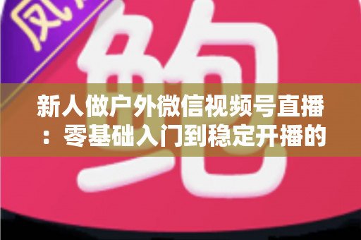 新人做户外微信视频号直播:零基础入门到稳定开播的全流程实战指南 新人做户外微信视频号直播:零基础入门到稳定开播的全流程实战指南
