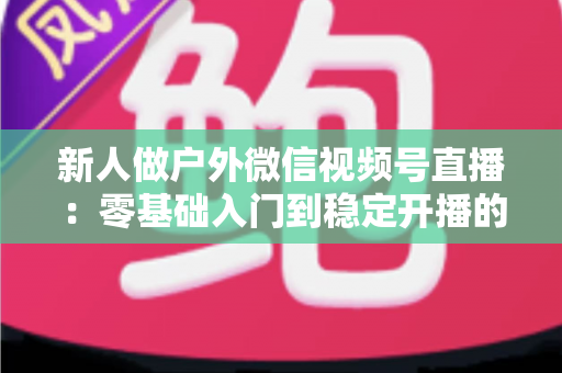 新人做户外微信视频号直播:零基础入门到稳定开播的全流程实战指南 新人做户外微信视频号直播:零基础入门到稳定开播的全流程实战指南