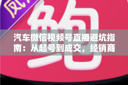 汽车微信视频号直播避坑指南：从起号到成交，经销商与销售顾问必看的实战攻略