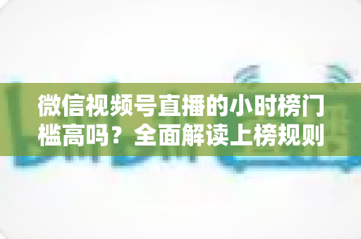 微信视频号直播的小时榜门槛高吗？全面解读上榜规则、数据指标与破榜实战策略