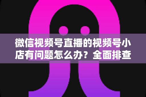 微信视频号直播的视频号小店有问题怎么办?全面排查思路与实用解决方案指南 微信视频号直播的视频号小店有问题怎么办?全面排查思路与实用解决方案指南