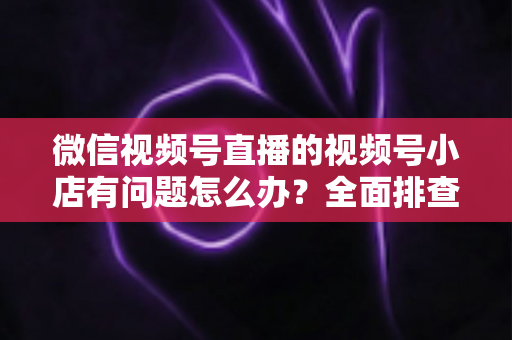 微信视频号直播的视频号小店有问题怎么办?全面排查思路与实用解决方案指南 微信视频号直播的视频号小店有问题怎么办?全面排查思路与实用解决方案指南