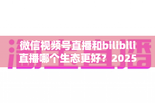 微信视频号直播和bilibili直播哪个生态更好?2025年创作者选平台的深度对比指南 微信视频号直播和bilibili直播哪个生态更好?2025年创作者选平台的深度对比指南