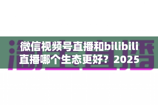 微信视频号直播和bilibili直播哪个生态更好?2025年创作者选平台的深度对比指南 微信视频号直播和bilibili直播哪个生态更好?2025年创作者选平台的深度对比指南