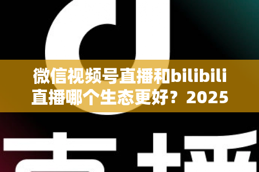 微信视频号直播和bilibili直播哪个生态更好?2025年创作者选平台的深度对比指南 微信视频号直播和bilibili直播哪个生态更好?2025年创作者选平台的深度对比指南