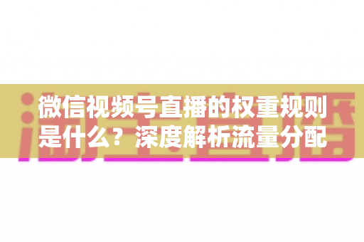 微信视频号直播的权重规则是什么？深度解析流量分配机制与权重提升实战指南