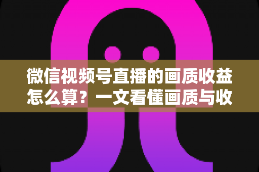 微信视频号直播的画质收益怎么算？一文看懂画质与收益的计算逻辑及提升技巧