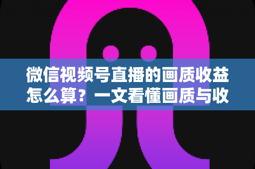 微信视频号直播的画质收益怎么算？一文看懂画质与收益的计算逻辑及提升技巧