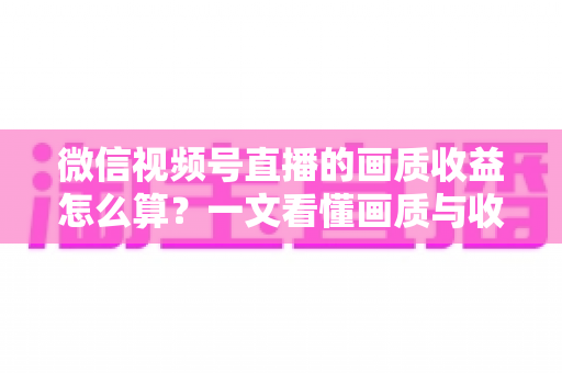微信视频号直播的画质收益怎么算？一文看懂画质与收益的计算逻辑及提升技巧