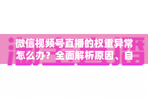 微信视频号直播的权重异常怎么办？全面解析原因、自查步骤与恢复指南