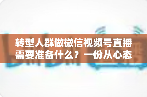 转型人群做微信视频号直播需要准备什么？一份从心态到设备的全维度开播指南