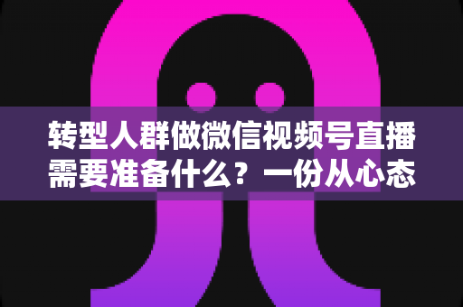 转型人群做微信视频号直播需要准备什么？一份从心态到设备的全维度开播指南