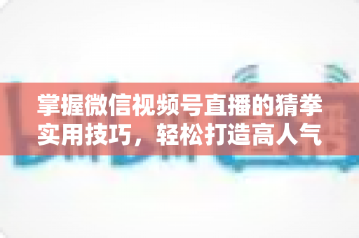 掌握微信视频号直播的猜拳实用技巧,轻松打造高人气互动直播间 掌握微信视频号直播的猜拳实用技巧,轻松打造高人气互动直播间
