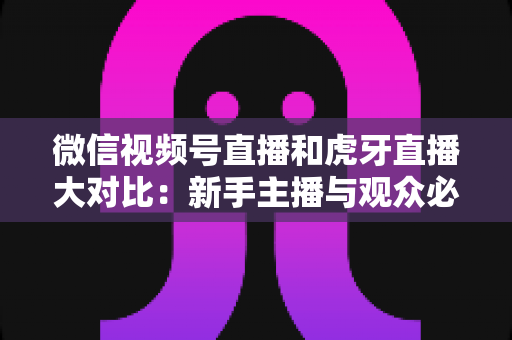微信视频号直播和虎牙直播大对比:新手主播与观众必读的平台选择全攻略 微信视频号直播和虎牙直播大对比:新手主播与观众必读的平台选择全攻略