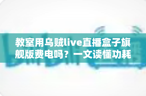 教室用乌贼live直播盒子旗舰版费电吗？一文读懂功耗真相与省电妙招