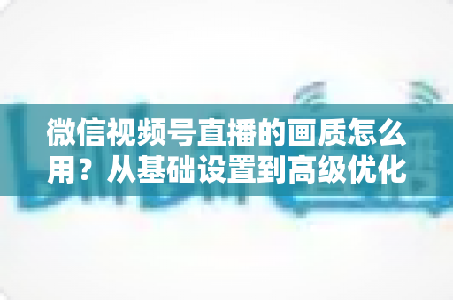 微信视频号直播的画质怎么用？从基础设置到高级优化的一站式画质提升指南