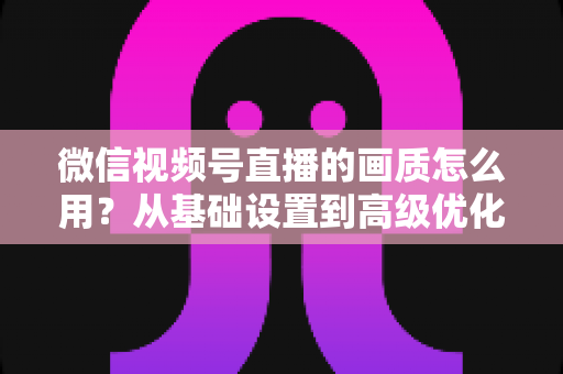 微信视频号直播的画质怎么用？从基础设置到高级优化的一站式画质提升指南