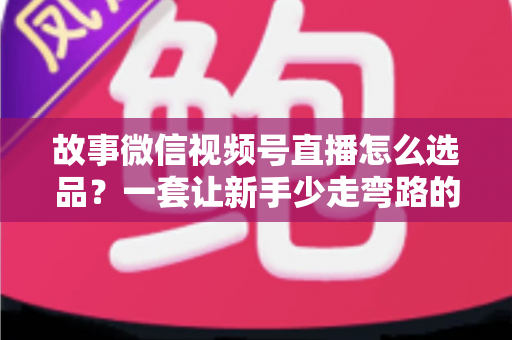 故事微信视频号直播怎么选品?一套让新手少走弯路的直播选品实战指南 故事微信视频号直播怎么选品?一套让新手少走弯路的直播选品实战指南