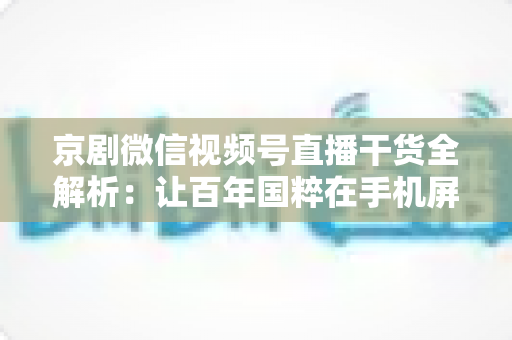 京剧微信视频号直播干货全解析：让百年国粹在手机屏幕上焕发新生的实战指南
