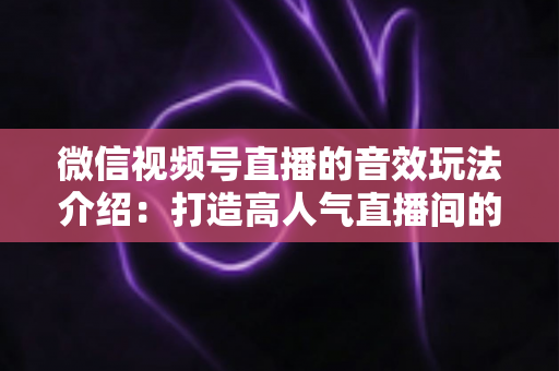 微信视频号直播的音效玩法介绍:打造高人气直播间的声音魔法全攻略 微信视频号直播的音效玩法介绍:打造高人气直播间的声音魔法全攻略