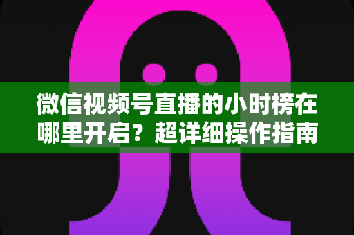 微信视频号直播的小时榜在哪里开启？超详细操作指南带你快速上手直播榜单玩法