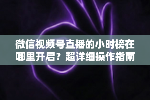 微信视频号直播的小时榜在哪里开启？超详细操作指南带你快速上手直播榜单玩法