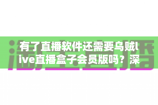 有了直播软件还需要乌贼live直播盒子会员版吗？深度对比解析与实用选购指南