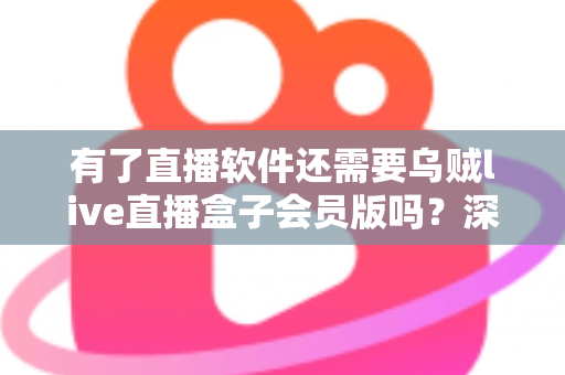 有了直播软件还需要乌贼live直播盒子会员版吗？深度对比解析与实用选购指南