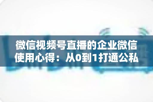 微信视频号直播的企业微信使用心得：从0到1打通公私域流量的全流程实战指南