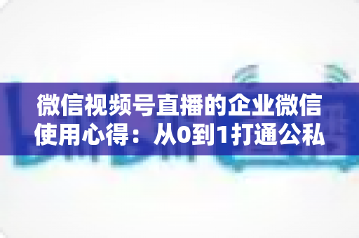 微信视频号直播的企业微信使用心得：从0到1打通公私域流量的全流程实战指南