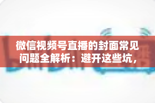 微信视频号直播的封面常见问题全解析：避开这些坑，让直播间人气稳步提升