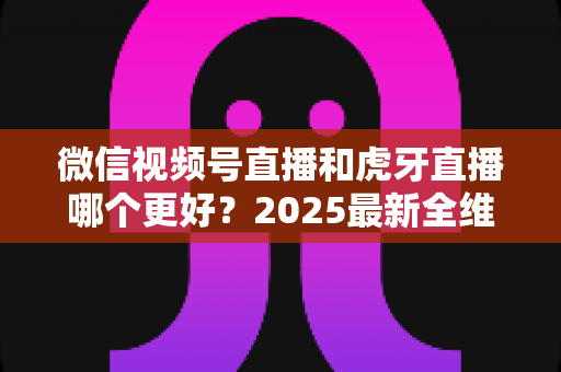 微信视频号直播和虎牙直播哪个更好?2025最新全维度深度对比与选择指南 微信视频号直播和虎牙直播哪个更好?2025最新全维度深度对比与选择指南