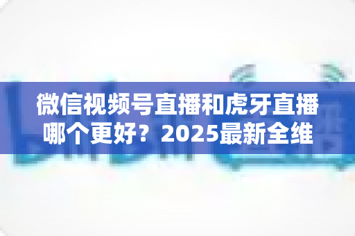 微信视频号直播和虎牙直播哪个更好？2025最新全维度深度对比与选择指南