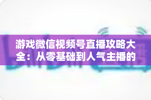 游戏微信视频号直播攻略大全:从零基础到人气主播的实战指南 游戏微信视频号直播攻略大全:从零基础到人气主播的实战指南