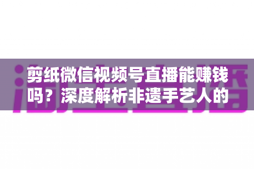 剪纸微信视频号直播能赚钱吗?深度解析非遗手艺人的直播变现之路 剪纸微信视频号直播能赚钱吗?深度解析非遗手艺人的直播变现之路