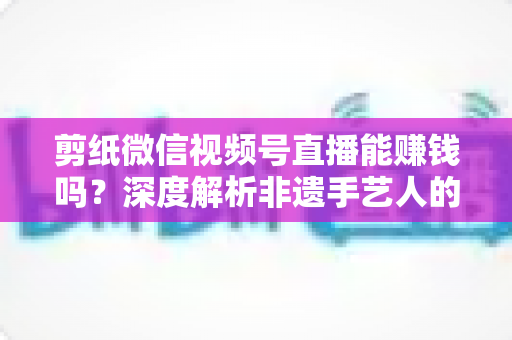 剪纸微信视频号直播能赚钱吗?深度解析非遗手艺人的直播变现之路 剪纸微信视频号直播能赚钱吗?深度解析非遗手艺人的直播变现之路