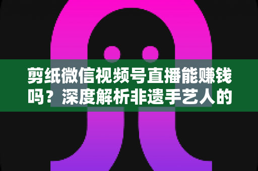 剪纸微信视频号直播能赚钱吗?深度解析非遗手艺人的直播变现之路 剪纸微信视频号直播能赚钱吗?深度解析非遗手艺人的直播变现之路