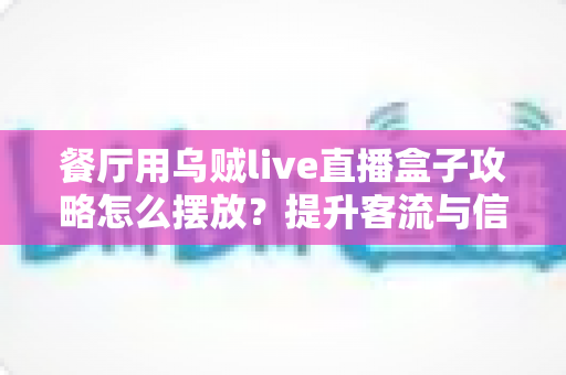 餐厅用乌贼live直播盒子攻略怎么摆放？提升客流与信任度的完整摆放指南