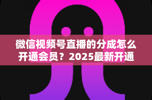 微信视频号直播的分成怎么开通会员？2025最新开通条件、详细流程与分成规则全解析
