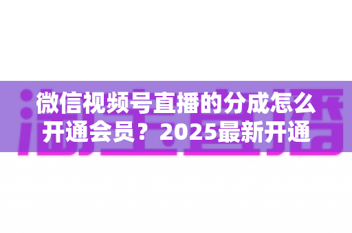 微信视频号直播的分成怎么开通会员？2025最新开通条件、详细流程与分成规则全解析