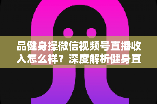 品健身操微信视频号直播收入怎么样?深度解析健身直播变现潜力与赚钱之道 品健身操微信视频号直播收入怎么样?深度解析健身直播变现潜力与赚钱之道