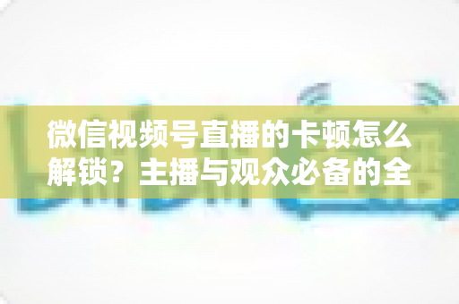 微信视频号直播的卡顿怎么解锁?主播与观众必备的全流程优化指南 微信视频号直播的卡顿怎么解锁?主播与观众必备的全流程优化指南