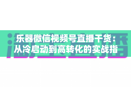 乐器微信视频号直播干货：从冷启动到高转化的实战指南