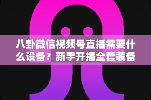 八卦微信视频号直播需要什么设备?新手开播全套装备清单与避坑指南全解析 八卦微信视频号直播需要什么设备?新手开播全套装备清单与避坑指南全解析
