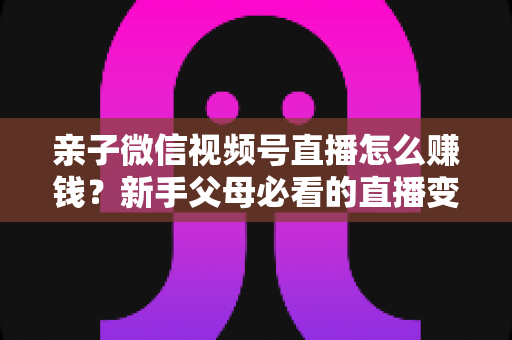 亲子微信视频号直播怎么赚钱?新手父母必看的直播变现全攻略 亲子微信视频号直播怎么赚钱?新手父母必看的直播变现全攻略