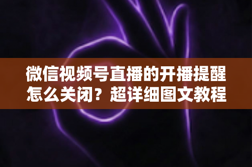 微信视频号直播的开播提醒怎么关闭?超详细图文教程与常见问题全解析 微信视频号直播的开播提醒怎么关闭?超详细图文教程与常见问题全解析