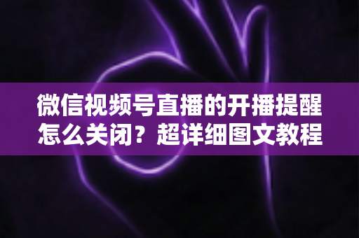 微信视频号直播的开播提醒怎么关闭?超详细图文教程与常见问题全解析 微信视频号直播的开播提醒怎么关闭?超详细图文教程与常见问题全解析