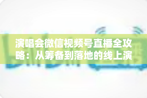 演唱会微信视频号直播全攻略:从筹备到落地的线上演出实战指南 演唱会微信视频号直播全攻略:从筹备到落地的线上演出实战指南
